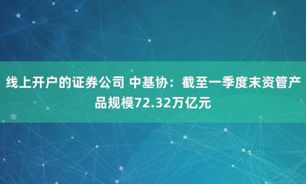 线上开户的证券公司 中基协：截至一季度末资管产品规模72.32万亿元