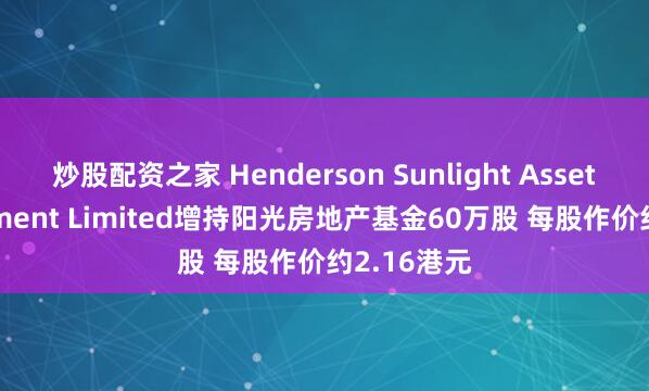 炒股配资之家 Henderson Sunlight Asset Management Limited增持阳光房地产基金60万股 每股作价约2.16港元