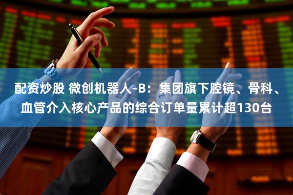 配资炒股 微创机器人-B：集团旗下腔镜、骨科、血管介入核心产品的综合订单量累计超130台