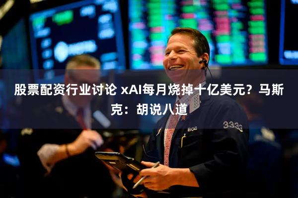 股票配资行业讨论 xAI每月烧掉十亿美元？马斯克：胡说八道
