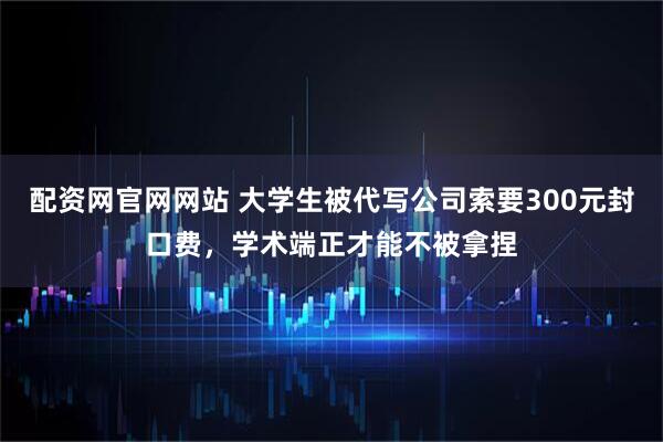 配资网官网网站 大学生被代写公司索要300元封口费，学术端正才能不被拿捏