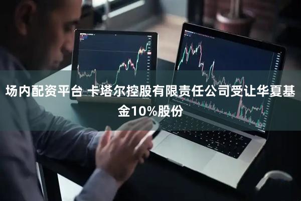 场内配资平台 卡塔尔控股有限责任公司受让华夏基金10%股份