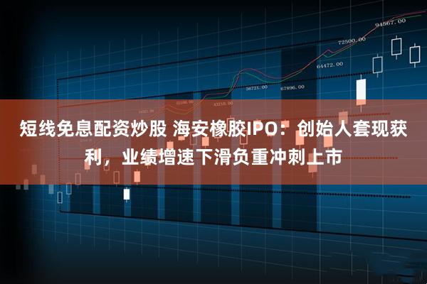 短线免息配资炒股 海安橡胶IPO：创始人套现获利，业绩增速下滑负重冲刺上市