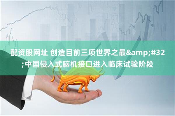 配资股网址 创造目前三项世界之最&#32;中国侵入式脑机接口进入临床试验阶段