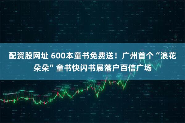 配资股网址 600本童书免费送！广州首个“浪花朵朵”童书快闪书展落户百信广场