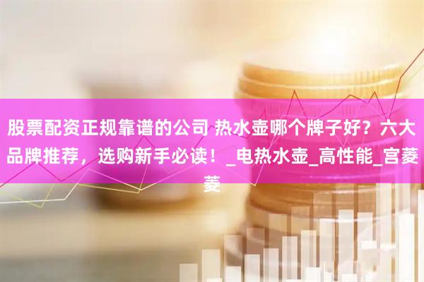 股票配资正规靠谱的公司 热水壶哪个牌子好？六大品牌推荐，选购新手必读！_电热水壶_高性能_宫菱