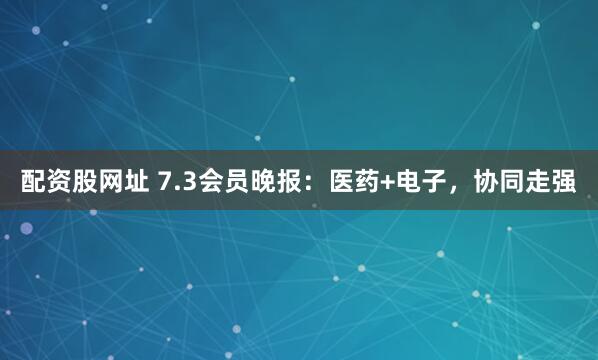 配资股网址 7.3会员晚报：医药+电子，协同走强