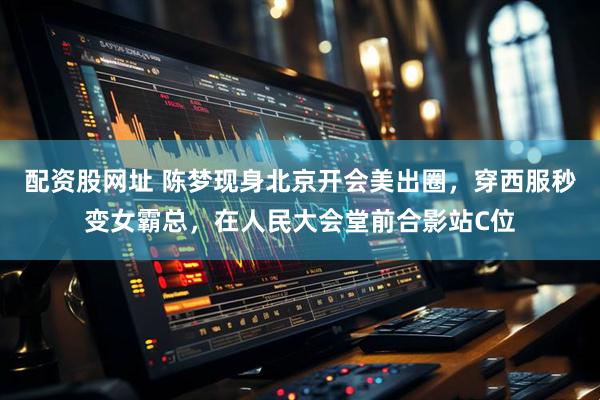 配资股网址 陈梦现身北京开会美出圈，穿西服秒变女霸总，在人民大会堂前合影站C位