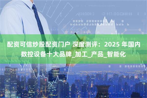 配资可信炒股配资门户 深度测评：2025 年国内数控设备十大品牌_加工_产品_智能化