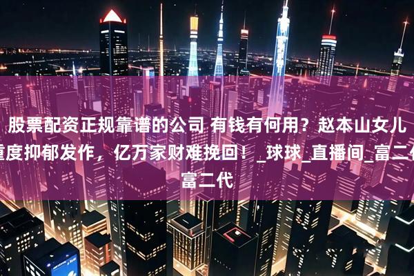 股票配资正规靠谱的公司 有钱有何用？赵本山女儿重度抑郁发作，亿万家财难挽回！_球球_直播间_富二代