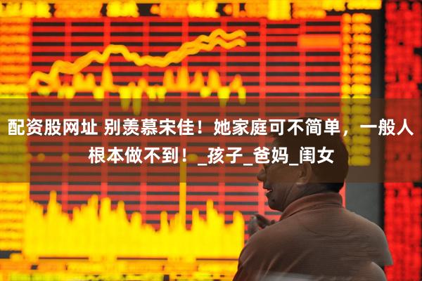 配资股网址 别羡慕宋佳！她家庭可不简单，一般人根本做不到！_孩子_爸妈_闺女