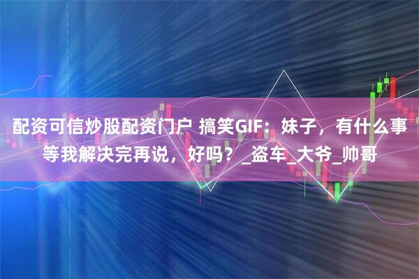 配资可信炒股配资门户 搞笑GIF：妹子，有什么事等我解决完再说，好吗？_盗车_大爷_帅哥