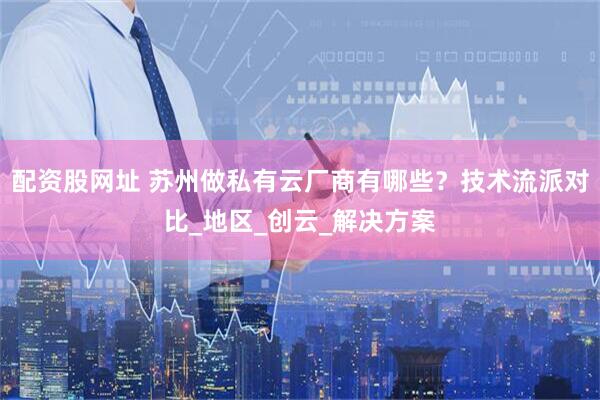 配资股网址 苏州做私有云厂商有哪些？技术流派对比_地区_创云_解决方案