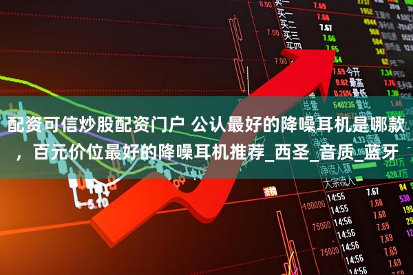 配资可信炒股配资门户 公认最好的降噪耳机是哪款，百元价位最好的降噪耳机推荐_西圣_音质_蓝牙
