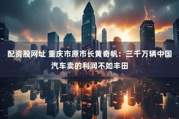 配资股网址 重庆市原市长黄奇帆：三千万辆中国汽车卖的利润不如丰田