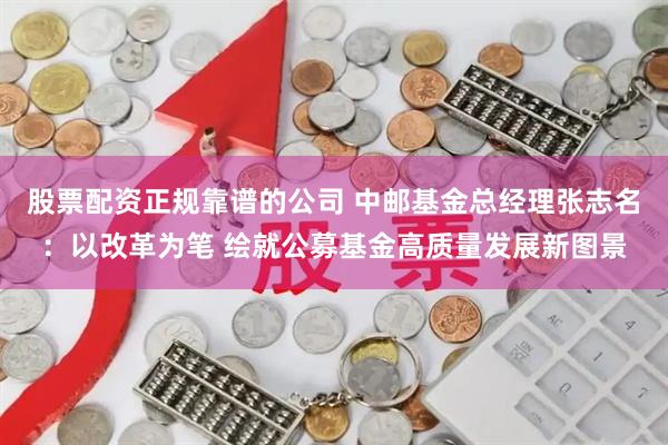 股票配资正规靠谱的公司 中邮基金总经理张志名：以改革为笔 绘就公募基金高质量发展新图景