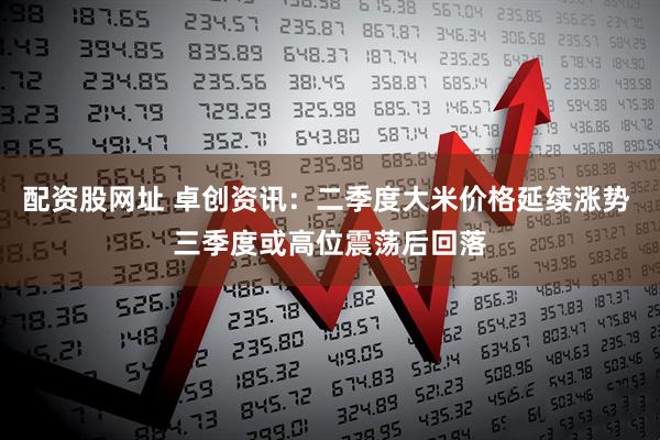 配资股网址 卓创资讯：二季度大米价格延续涨势 三季度或高位震荡后回落