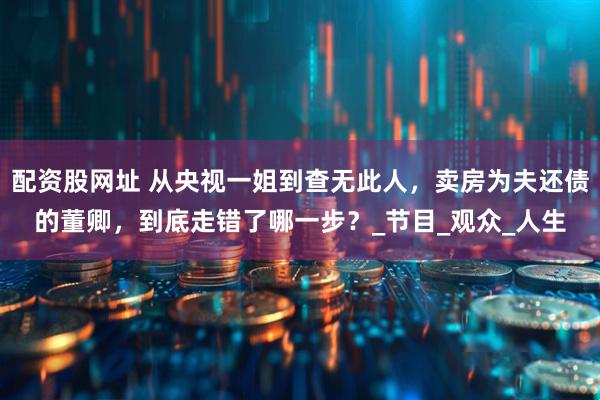 配资股网址 从央视一姐到查无此人，卖房为夫还债的董卿，到底走错了哪一步？_节目_观众_人生