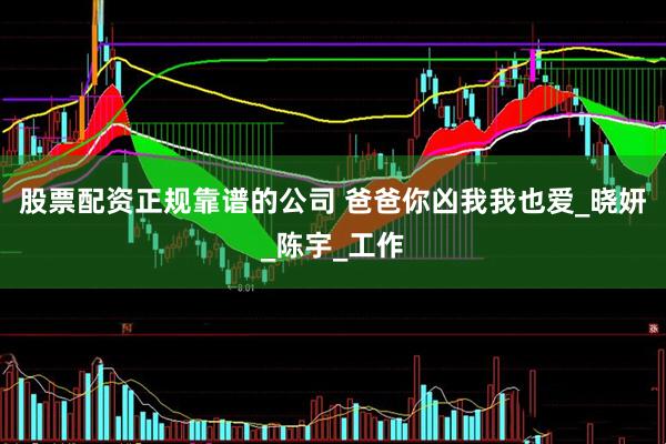 股票配资正规靠谱的公司 爸爸你凶我我也爱_晓妍_陈宇_工作