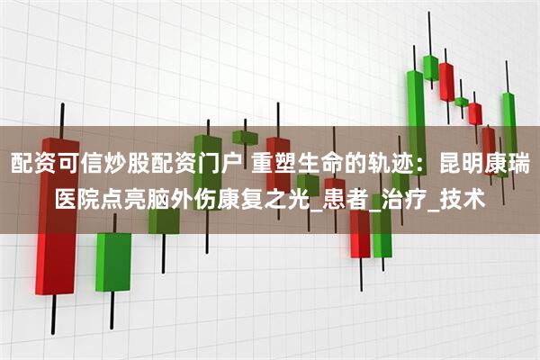 配资可信炒股配资门户 重塑生命的轨迹：昆明康瑞医院点亮脑外伤康复之光_患者_治疗_技术