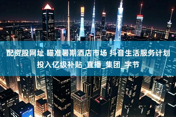 配资股网址 瞄准暑期酒店市场 抖音生活服务计划投入亿级补贴_直播_集团_字节