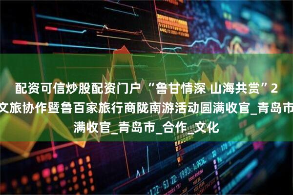 配资可信炒股配资门户 “鲁甘情深 山海共赏”2025东西部文旅协作暨鲁百家旅行商陇南游活动圆满收官_青岛市_合作_文化