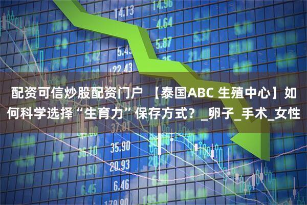 配资可信炒股配资门户 【泰国ABC 生殖中心】如何科学选择“生育力”保存方式？_卵子_手术_女性
