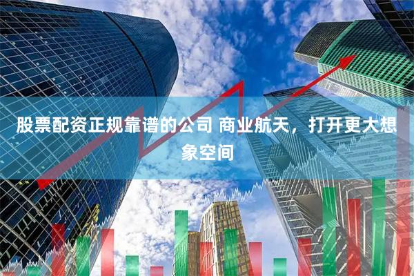 股票配资正规靠谱的公司 商业航天，打开更大想象空间