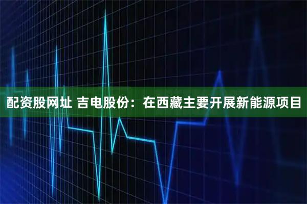 配资股网址 吉电股份：在西藏主要开展新能源项目