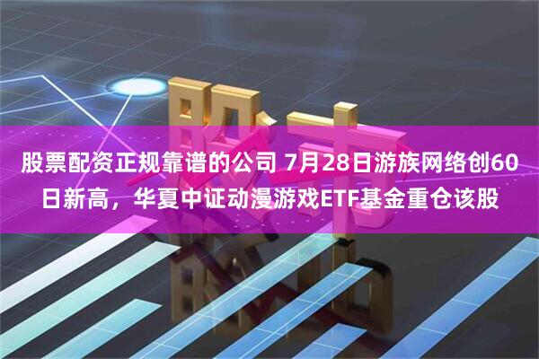 股票配资正规靠谱的公司 7月28日游族网络创60日新高，华夏中证动漫游戏ETF基金重仓该股