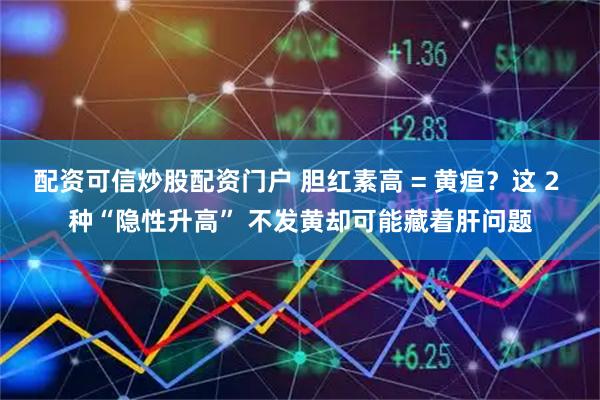 配资可信炒股配资门户 胆红素高 = 黄疸？这 2 种“隐性升高” 不发黄却可能藏着肝问题