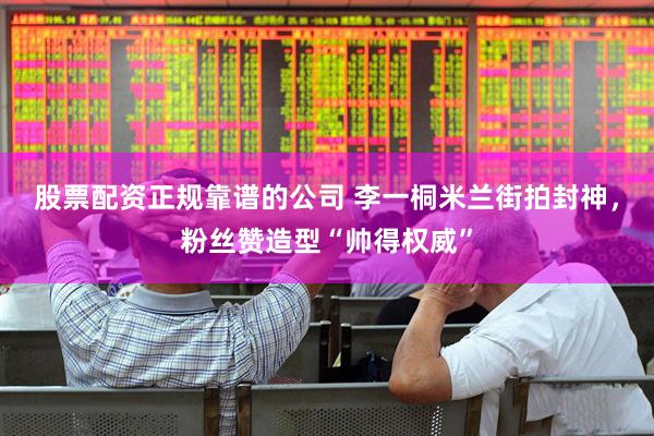 股票配资正规靠谱的公司 李一桐米兰街拍封神，粉丝赞造型“帅得权威”