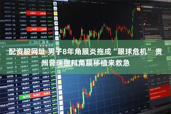 配资股网址 男子8年角膜炎拖成“眼球危机” 贵州普瑞眼科角膜移植来救急