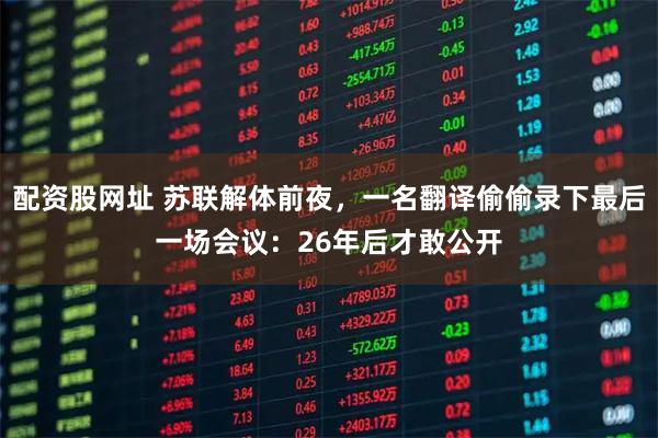 配资股网址 苏联解体前夜，一名翻译偷偷录下最后一场会议：26年后才敢公开