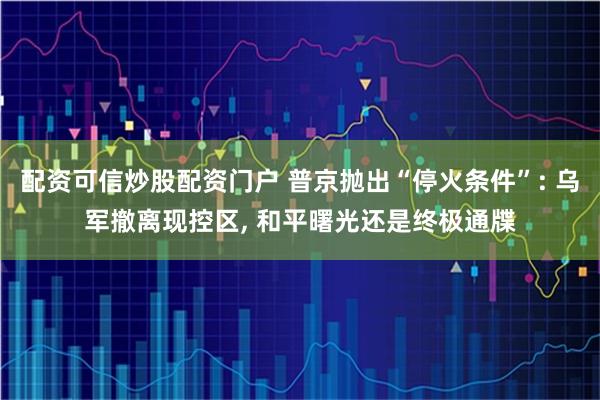 配资可信炒股配资门户 普京抛出“停火条件”: 乌军撤离现控区, 和平曙光还是终极通牒