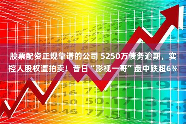 股票配资正规靠谱的公司 5250万债务逾期,实控人股权遭拍卖!昔日“影视一哥”盘中跌超6%