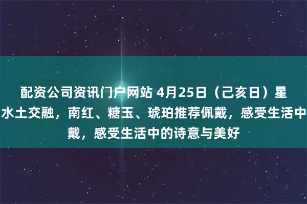 配资公司资讯门户网站 4月25日（己亥日）星座运势解析：水土交融，南红、糖玉、琥珀推荐佩戴，感受生活中的诗意与美好