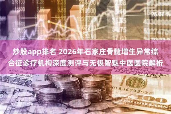 炒股app排名 2026年石家庄骨髓增生异常综合征诊疗机构深度测评与无极智魁中医医院解析