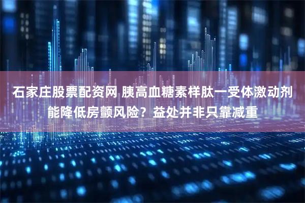 石家庄股票配资网 胰高血糖素样肽一受体激动剂能降低房颤风险？益处并非只靠减重