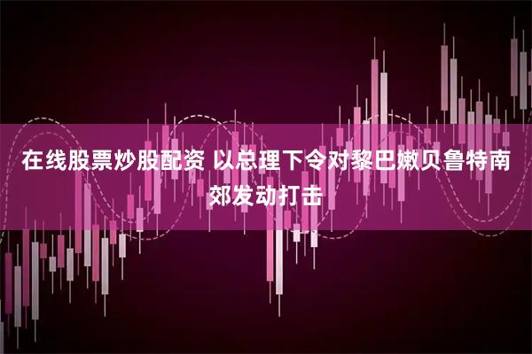 在线股票炒股配资 以总理下令对黎巴嫩贝鲁特南郊发动打击