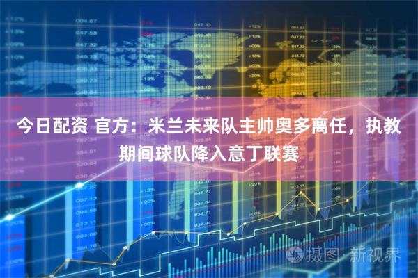 今日配资 官方：米兰未来队主帅奥多离任，执教期间球队降入意丁联赛